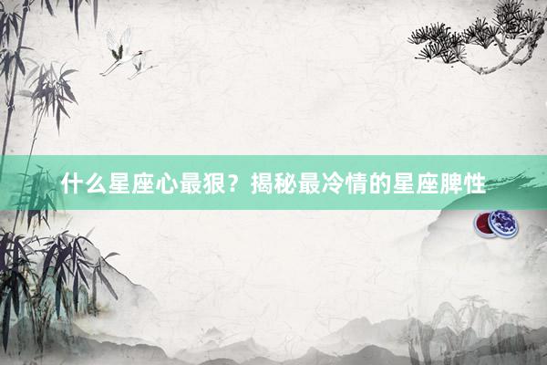 什么星座心最狠？揭秘最冷情的星座脾性
