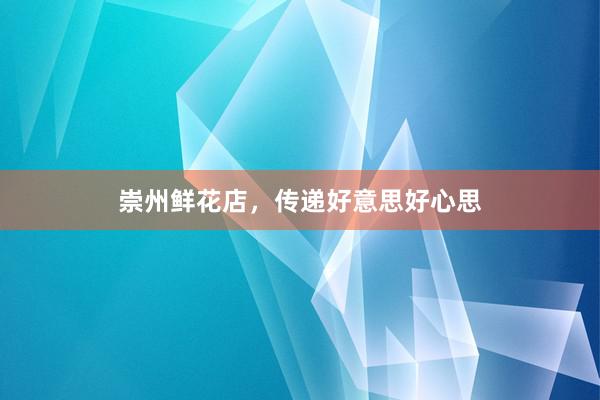 崇州鲜花店，传递好意思好心思
