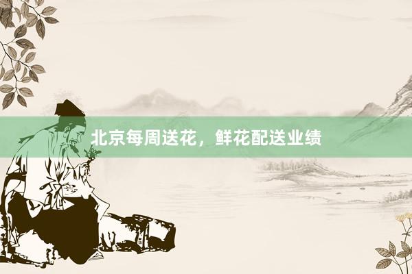 北京每周送花，鲜花配送业绩