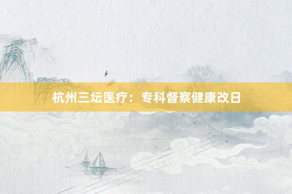 杭州三坛医疗：专科督察健康改日